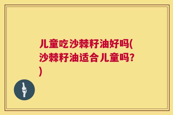 儿童吃沙棘籽油好吗(沙棘籽油适合儿童吗？)