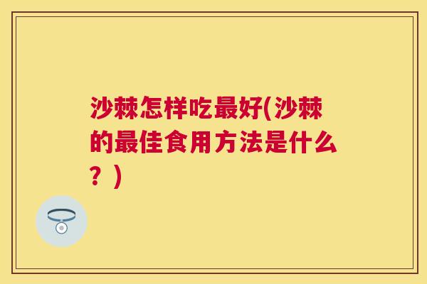 沙棘怎样吃最好(沙棘的最佳食用方法是什么？)