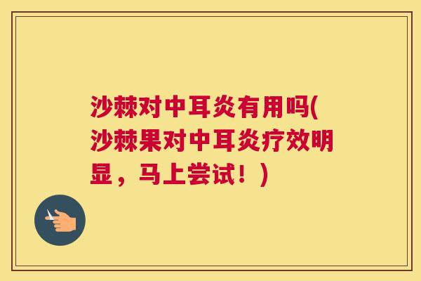 沙棘对中耳炎有用吗(沙棘果对中耳炎疗效明显，马上尝试！)