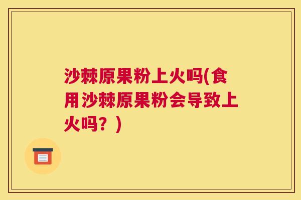 沙棘原果粉上火吗(食用沙棘原果粉会导致上火吗？)