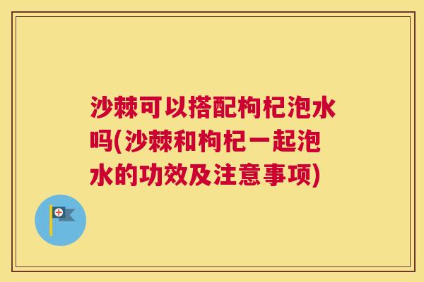 沙棘可以搭配枸杞泡水吗(沙棘和枸杞一起泡水的功效及注意事项)