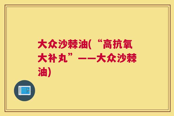 大众沙棘油(“高抗氧大补丸”——大众沙棘油)