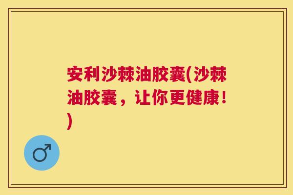 安利沙棘油胶囊(沙棘油胶囊，让你更健康！)