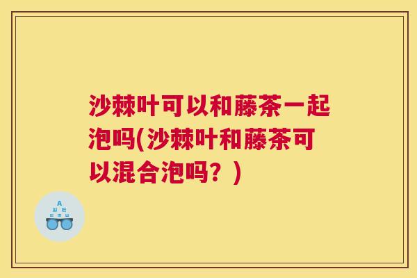 沙棘叶可以和藤茶一起泡吗(沙棘叶和藤茶可以混合泡吗？)
