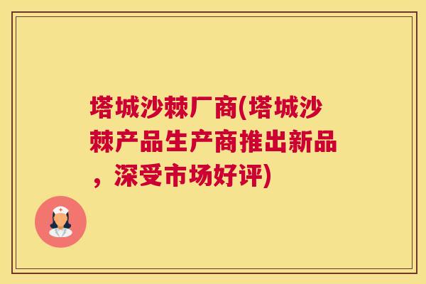 塔城沙棘厂商(塔城沙棘产品生产商推出新品，深受市场好评)