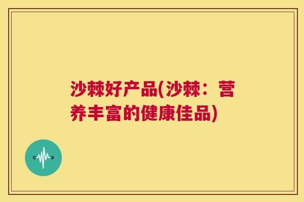 沙棘好产品(沙棘：营养丰富的健康佳品)