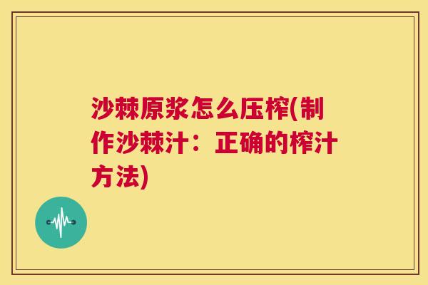 沙棘原浆怎么压榨(制作沙棘汁：正确的榨汁方法)
