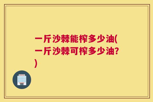 一斤沙棘能榨多少油(一斤沙棘可榨多少油？)