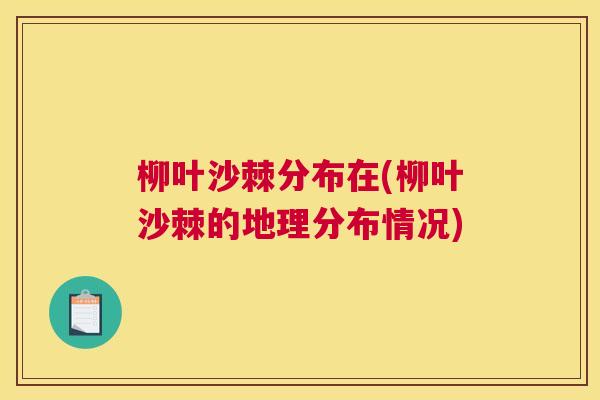 柳叶沙棘分布在(柳叶沙棘的地理分布情况)