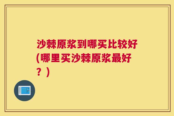 沙棘原浆到哪买比较好(哪里买沙棘原浆好?) 沙棘原浆到哪买比较好(哪里买沙棘原浆好?)