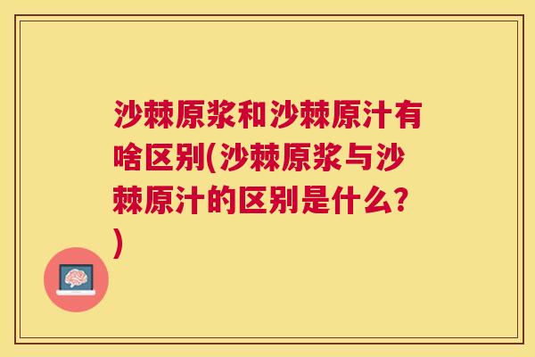 沙棘原浆和沙棘原汁有啥区别(沙棘原浆与沙棘原汁的区别是什么？)