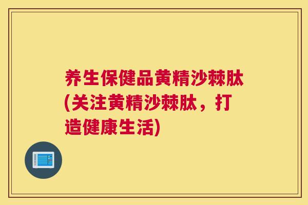 养生保健品黄精沙棘肽(关注黄精沙棘肽，打造健康生活)