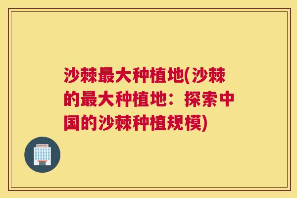 沙棘最大种植地(沙棘的最大种植地：探索中国的沙棘种植规模)