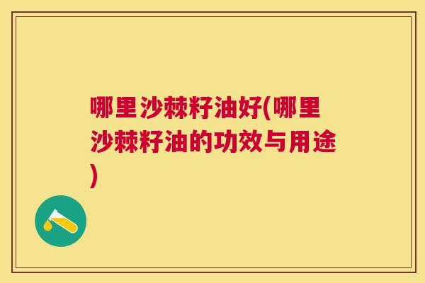 哪里沙棘籽油好(哪里沙棘籽油的功效与用途)