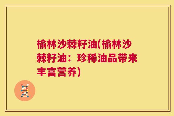 榆林沙棘籽油(榆林沙棘籽油：珍稀油品带来丰富营养)