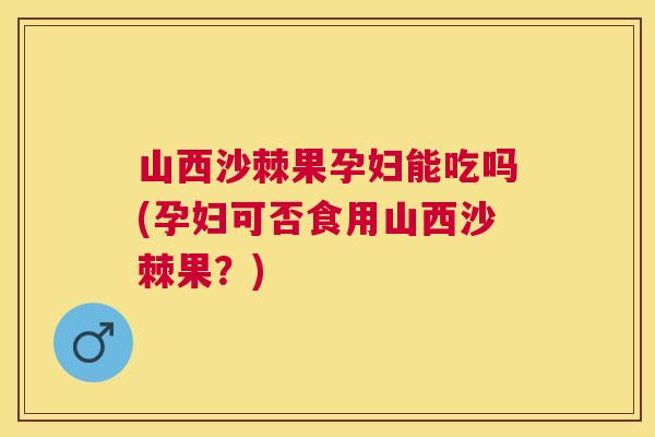 山西沙棘果孕妇能吃吗(孕妇可否食用山西沙棘果？)
