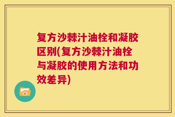 复方沙棘汁油栓和凝胶区别(复方沙棘汁油栓与凝胶的使用方法和功效差异)