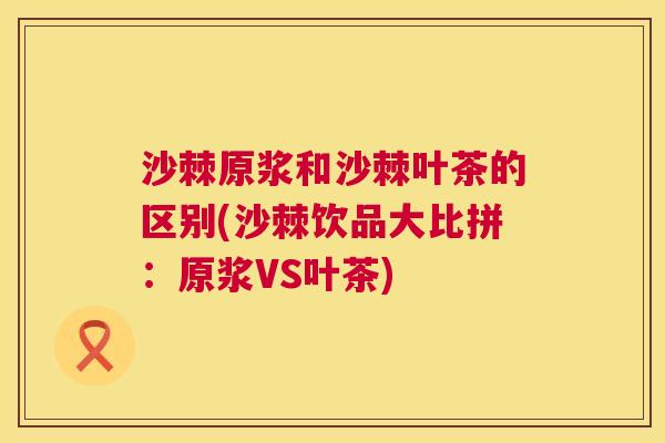 沙棘原浆和沙棘叶茶的区别(沙棘饮品大比拼：原浆VS叶茶)
