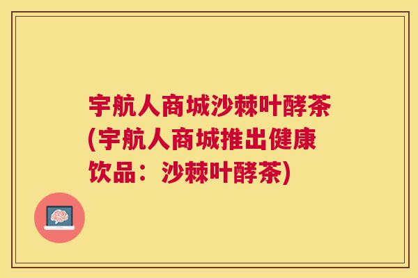宇航人商城沙棘叶酵茶(宇航人商城推出健康饮品：沙棘叶酵茶)