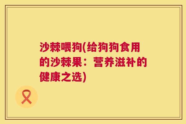 沙棘喂狗(给狗狗食用的沙棘果：营养滋补的健康之选)