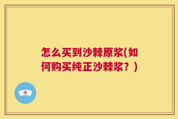 怎么买到沙棘原浆(如何购买纯正沙棘浆？)