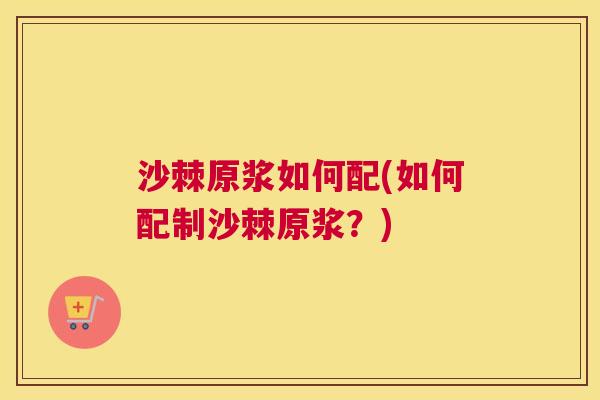 沙棘原浆如何配(如何配制沙棘原浆？)