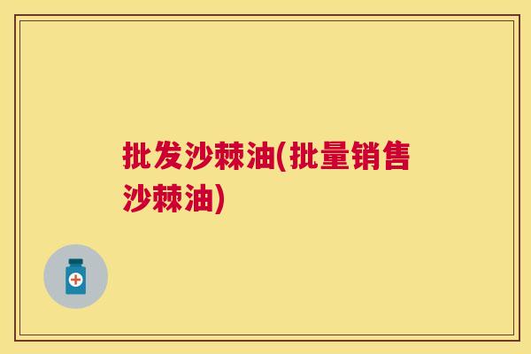 批发沙棘油(批量销售沙棘油)