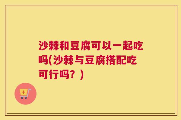 沙棘和豆腐可以一起吃吗(沙棘与豆腐搭配吃可行吗？)
