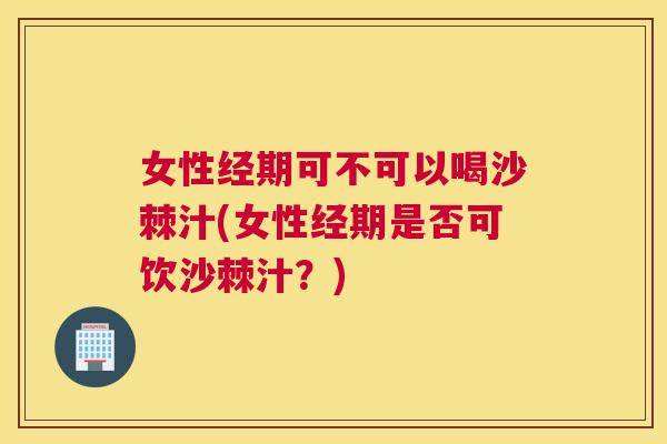女性经期可不可以喝沙棘汁(女性经期是否可饮沙棘汁？)
