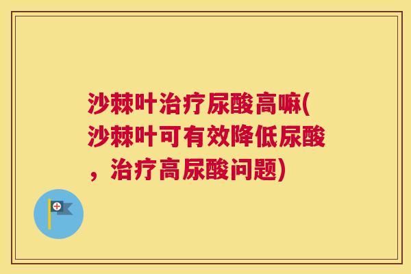 沙棘叶治疗尿酸高嘛(沙棘叶可有效降低尿酸，治疗高尿酸问题)