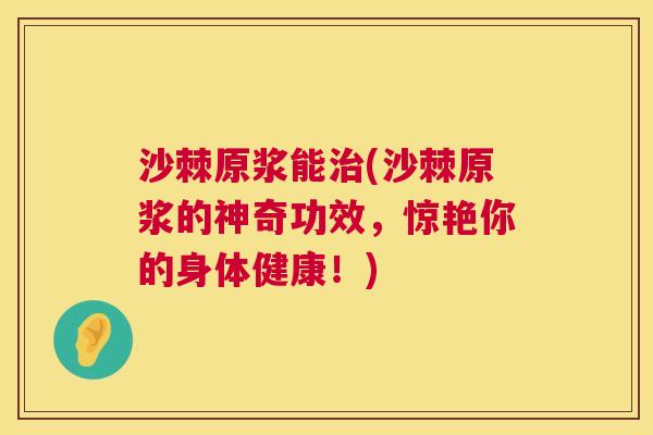 沙棘原浆能治(沙棘原浆的神奇功效，惊艳你的身体健康！)