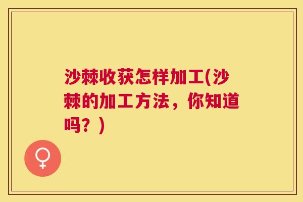 沙棘收获怎样加工(沙棘的加工方法，你知道吗？)
