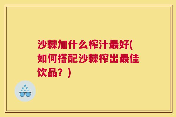 沙棘加什么榨汁最好(如何搭配沙棘榨出最佳饮品？)