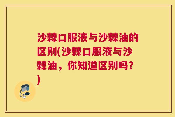 沙棘口服液与沙棘油的区别(沙棘口服液与沙棘油，你知道区别吗？)