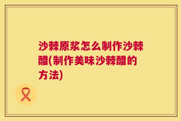 沙棘原浆怎么制作沙棘醋(制作美味沙棘醋的方法)