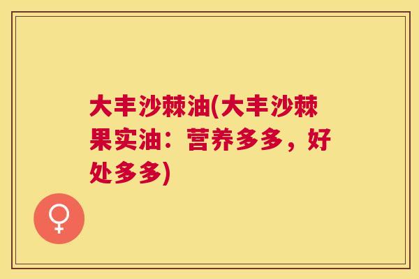 大丰沙棘油(大丰沙棘果实油:营养多多,好处多多) 大丰沙棘油(大丰沙棘果实油:营养多多,好处多多)