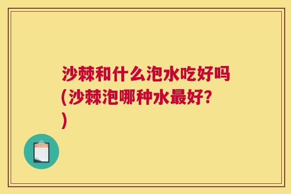 沙棘和什么泡水吃好吗(沙棘泡哪种水最好？)