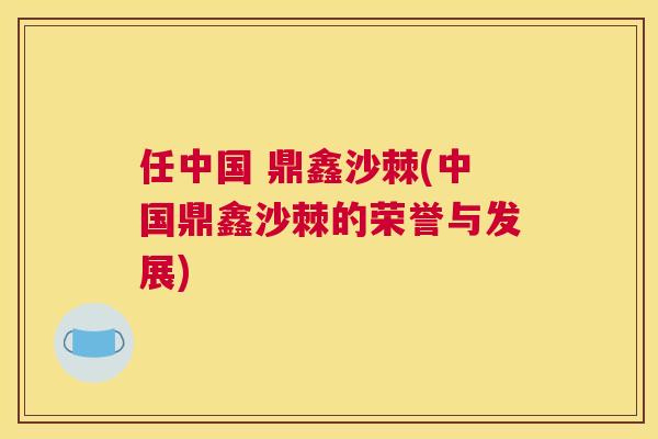 任中国 鼎鑫沙棘(中国鼎鑫沙棘的荣誉与发展)