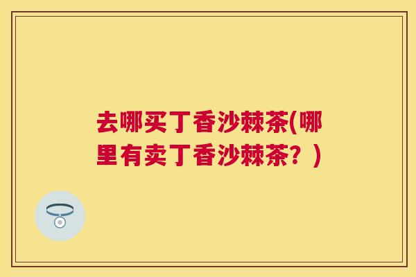 去哪买丁香沙棘茶(哪里有卖丁香沙棘茶？)