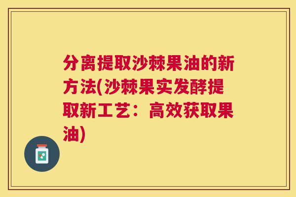 分离提取沙棘果油的新方法(沙棘果实发酵提取新工艺：高效获取果油)