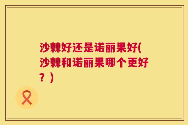 沙棘好还是诺丽果好(沙棘和诺丽果哪个更好？)