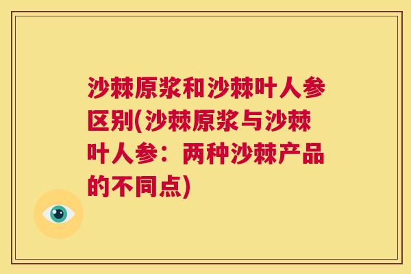 沙棘原浆和沙棘叶人参区别(沙棘原浆与沙棘叶人参：两种沙棘产品的不同点)