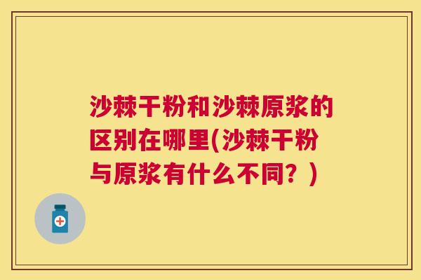 沙棘干粉和沙棘原浆的区别在哪里(沙棘干粉与原浆有什么不同？)