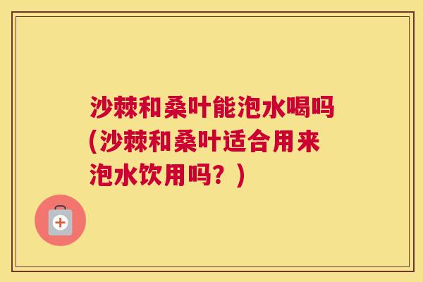 沙棘和桑叶能泡水喝吗(沙棘和桑叶适合用来泡水饮用吗？)