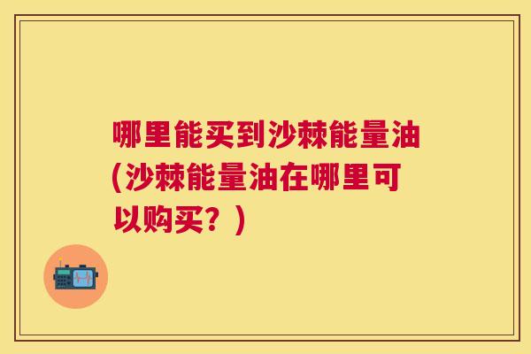 哪里能买到沙棘能量油(沙棘能量油在哪里可以购买？)