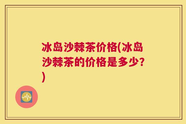 冰岛沙棘茶价格(冰岛沙棘茶的价格是多少？)