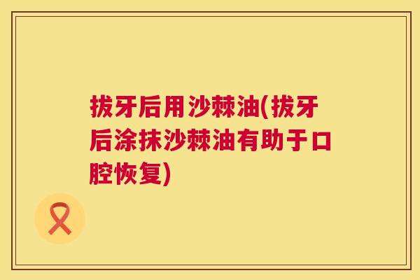 拔牙后用沙棘油(拔牙后涂抹沙棘油有助于口腔恢复)