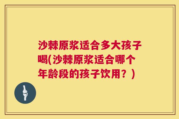 沙棘原浆适合多大孩子喝(沙棘原浆适合哪个年龄段的孩子饮用？)