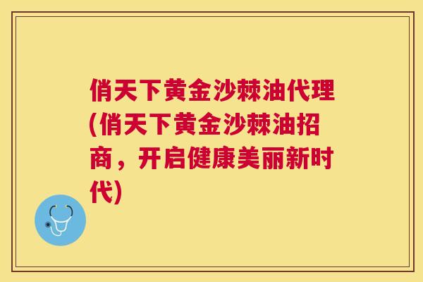 俏天下黄金沙棘油代理(俏天下黄金沙棘油招商，开启健康美丽新时代)
