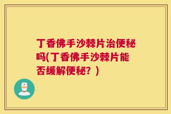 丁香佛手沙棘片治便秘吗(丁香佛手沙棘片能否缓解便秘？)